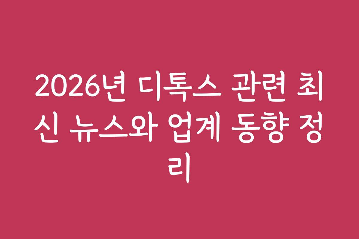 2026년 디톡스 관련 최신 뉴스와 업계 동향 정리