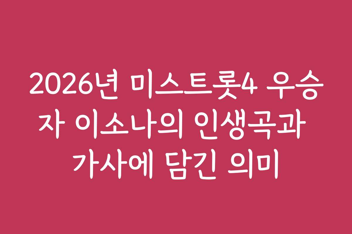 2026년 미스트롯4 우승자 이소나의 인생곡과 가사에 담긴 의미