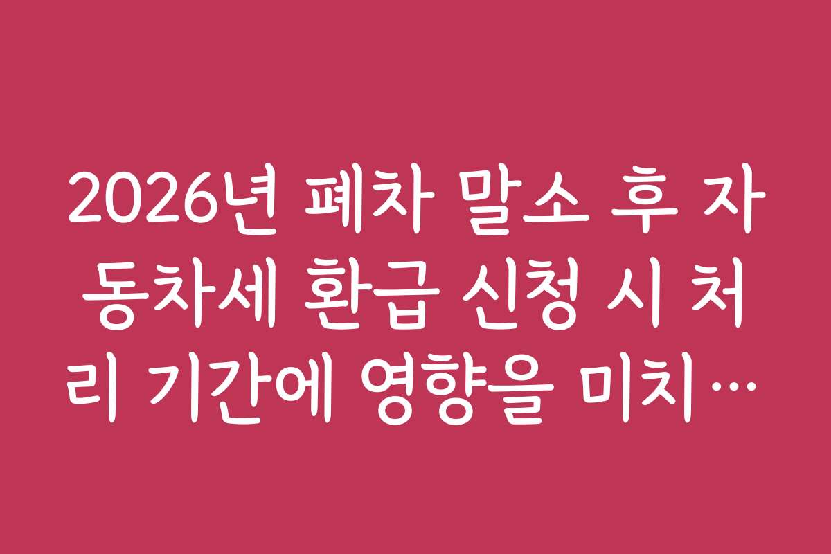 2026년 폐차 말소 후 자동차세 환급 신청 시 처리 기간에 영향을 미치는 주요 요인은 무엇인가