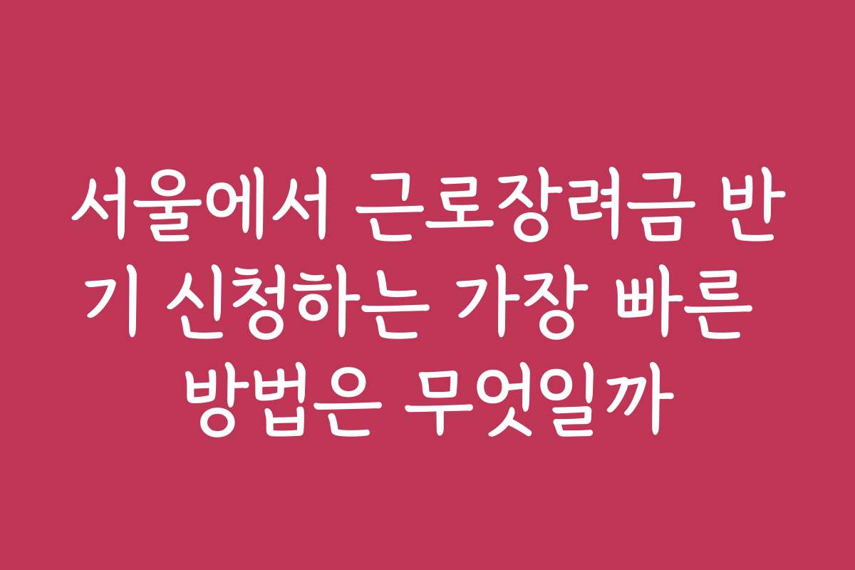 서울에서 근로장려금 반기 신청하는 가장 빠른 방법은 무엇일까