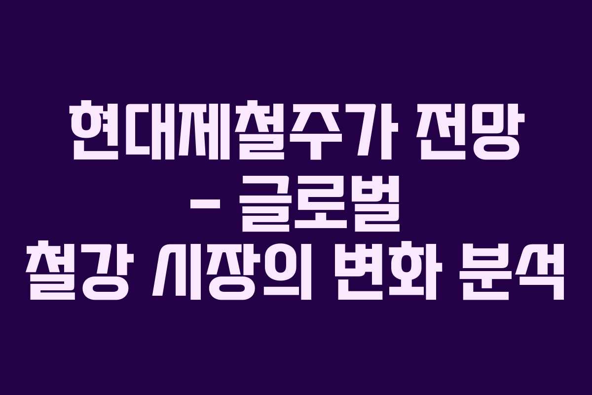 현대제철주가 전망 – 글로벌 철강 시장의 변화 분석