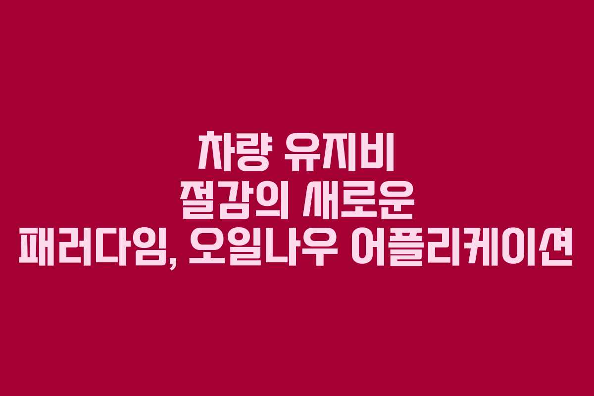 차량 유지비 절감의 새로운 패러다임, 오일나우 어플리케이션