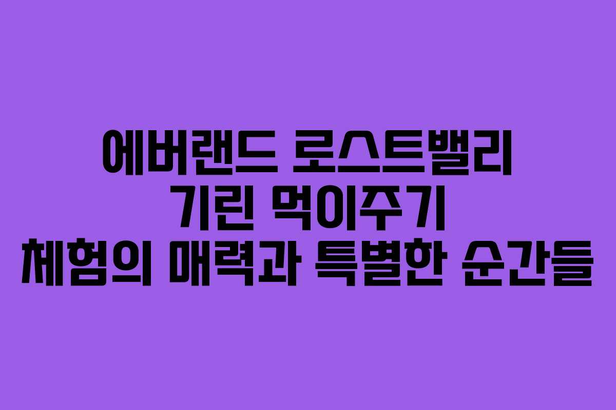 에버랜드 로스트밸리 기린 먹이주기 체험의 매력과 특별한 순간들