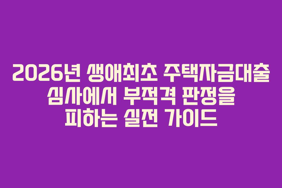 2026년 생애최초 주택자금대출 심사에서 부적격 판정을 피하는 실전 가이드