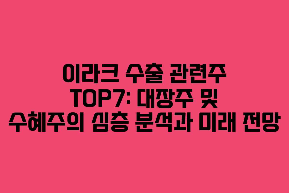 이라크 수출 관련주 TOP7: 대장주 및 수혜주의 심층 분석과 미래 전망