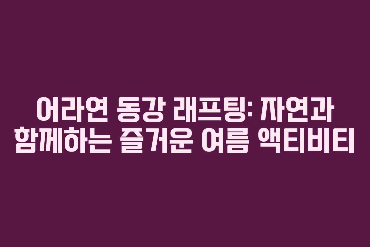 어라연 동강 래프팅: 자연과 함께하는 즐거운 여름 액티비티