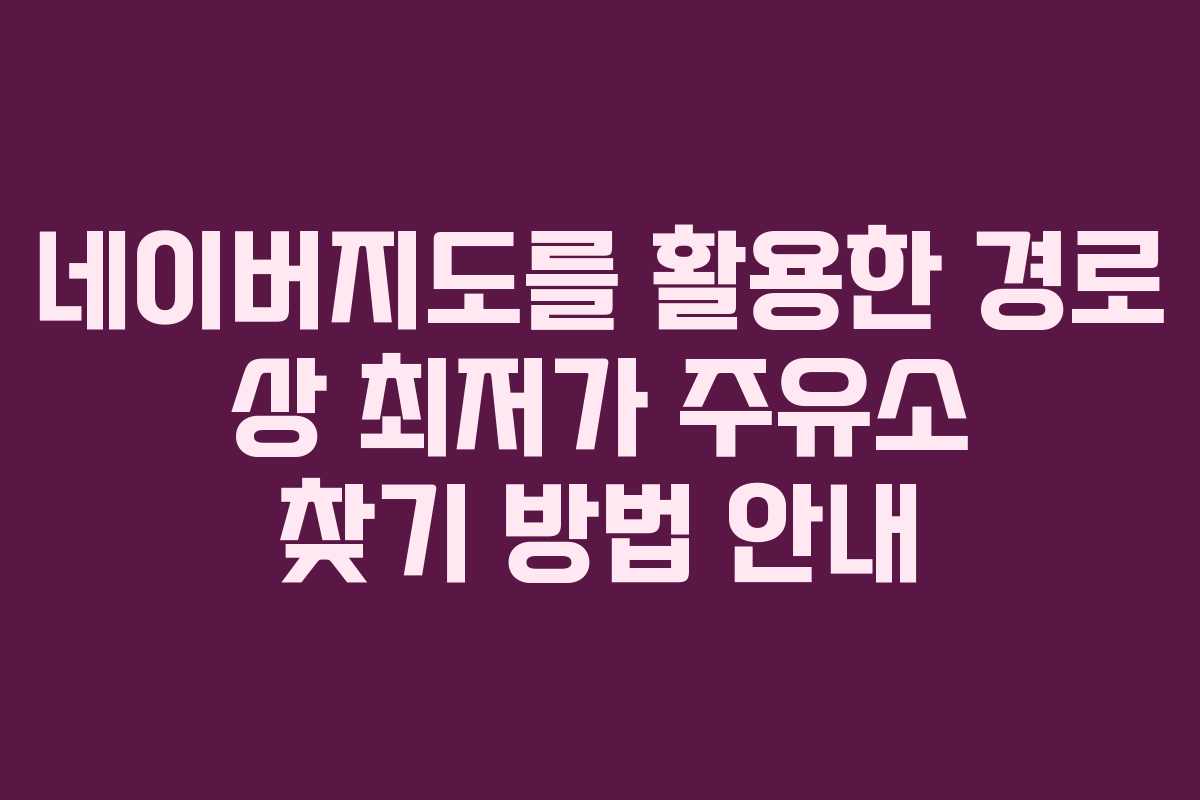 네이버지도를 활용한 경로 상 최저가 주유소 찾기 방법 안내