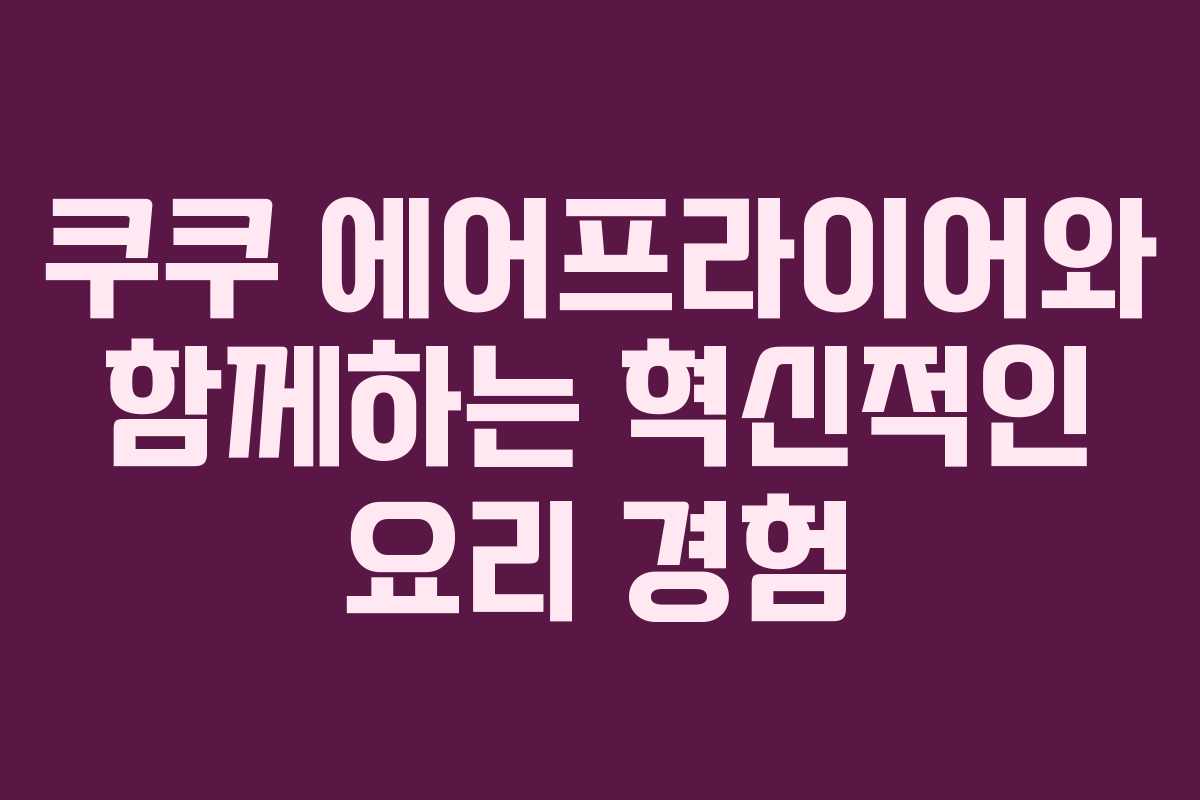 쿠쿠 에어프라이어와 함께하는 혁신적인 요리 경험