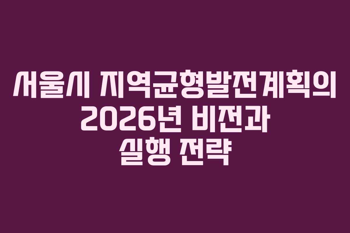 서울시 지역균형발전계획의 2026년 비전과 실행 전략