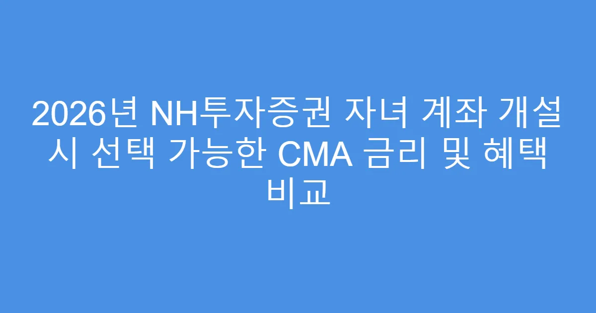 2026년 NH투자증권 자녀 계좌 개설 시 선택 가능한 CMA 금리 및 혜택 비교