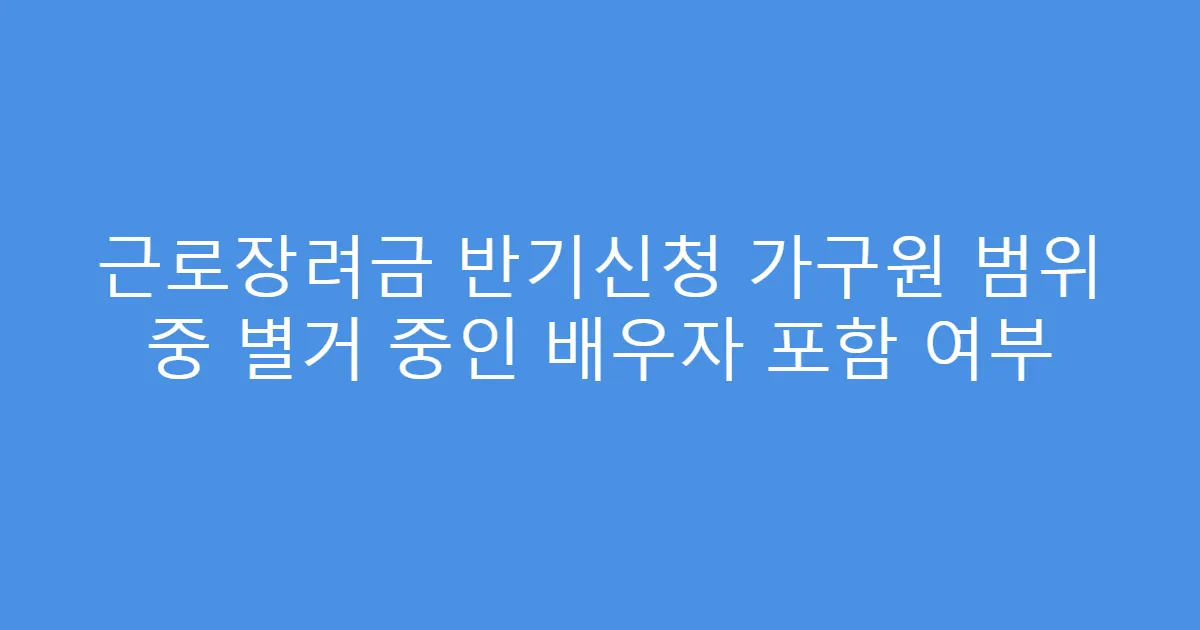 근로장려금 반기신청 가구원 범위 중 별거 중인 배우자 포함 여부