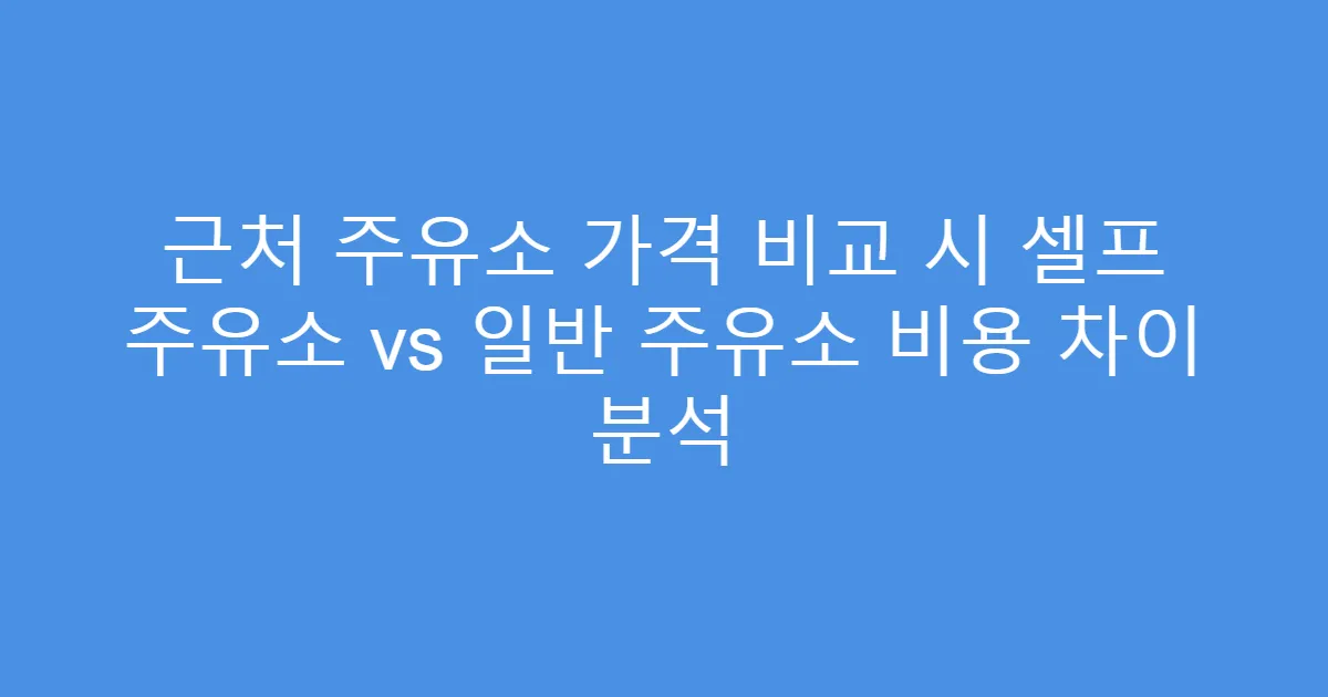 근처 주유소 가격 비교 시 셀프 주유소 vs 일반 주유소 비용 차이 분석