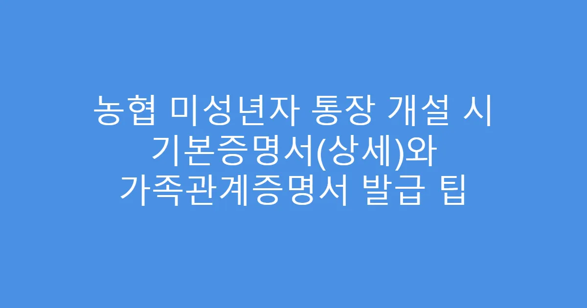 농협 미성년자 통장 개설 시 기본증명서(상세)와 가족관계증명서 발급 팁