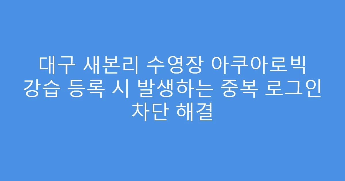 대구 새본리 수영장 아쿠아로빅 강습 등록 시 발생하는 중복 로그인 차단 해결