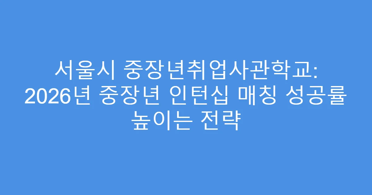 서울시 중장년취업사관학교: 2026년 중장년 인턴십 매칭 성공률 높이는 전략
