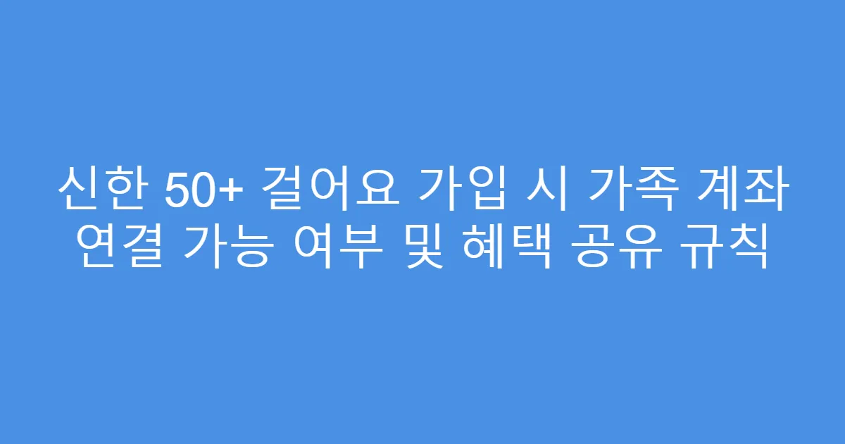 신한 50+ 걸어요 가입 시 가족 계좌 연결 가능 여부 및 혜택 공유 규칙