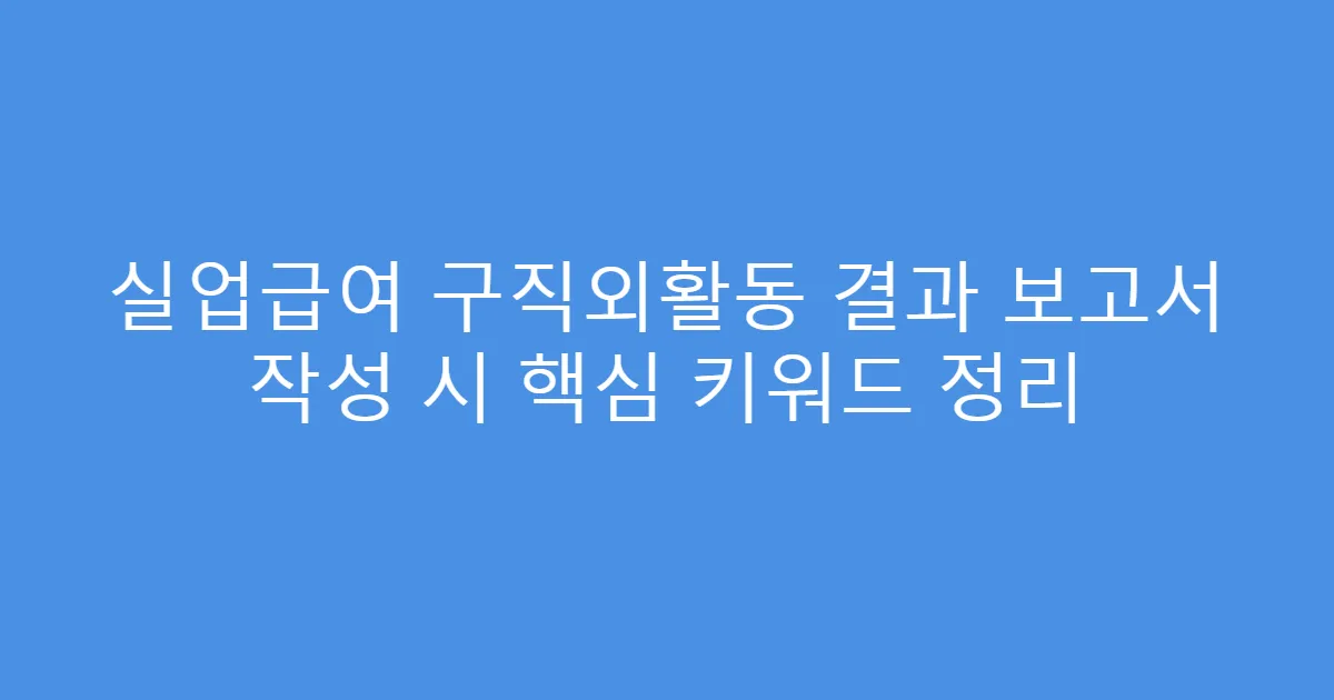 실업급여 구직외활동 결과 보고서 작성 시 핵심 키워드 정리