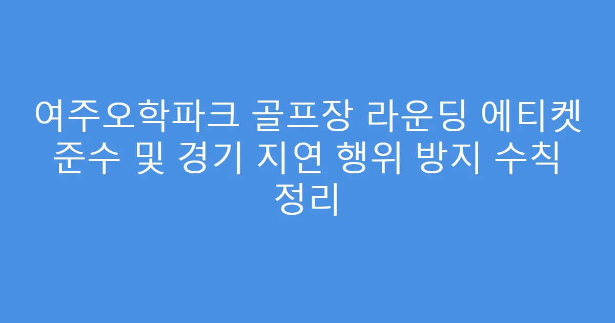 여주오학파크 골프장 라운딩 에티켓 준수 및 경기 지연 행위 방지 수칙 정리