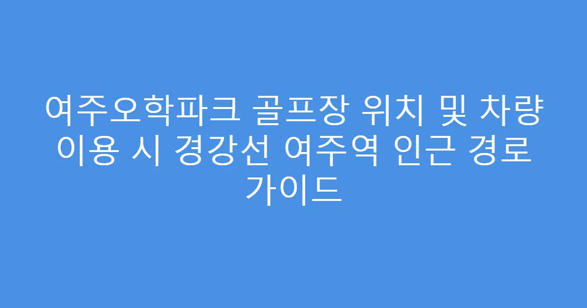 여주오학파크 골프장 위치 및 차량 이용 시 경강선 여주역 인근 경로 가이드