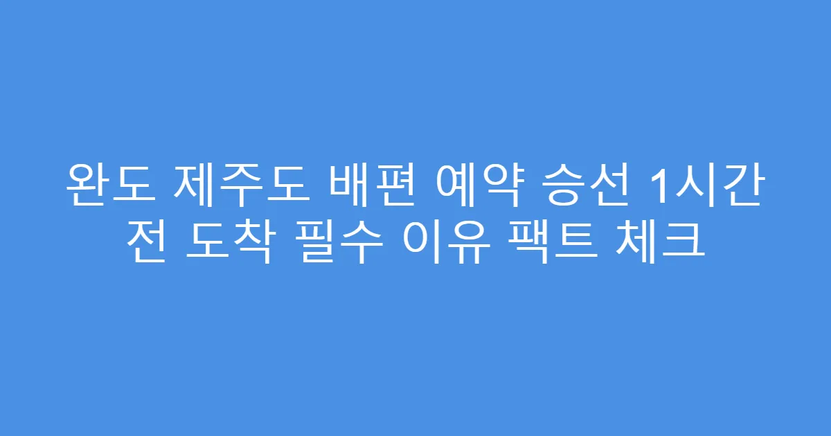 완도 제주도 배편 예약 승선 1시간 전 도착 필수 이유 팩트 체크