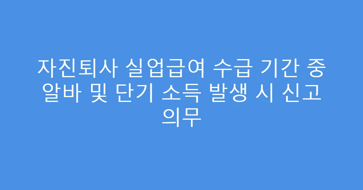 자진퇴사 실업급여 수급 기간 중 알바 및 단기 소득 발생 시 신고 의무