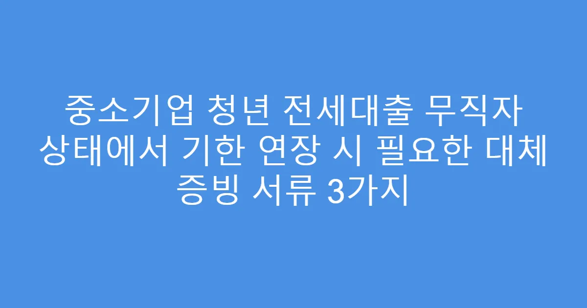 중소기업 청년 전세대출 무직자 상태에서 기한 연장 시 필요한 대체 증빙 서류 3가지
