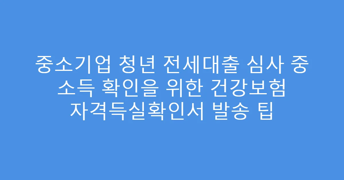 중소기업 청년 전세대출 심사 중 소득 확인을 위한 건강보험 자격득실확인서 발송 팁