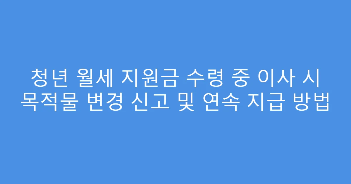 청년 월세 지원금 수령 중 이사 시 목적물 변경 신고 및 연속 지급 방법