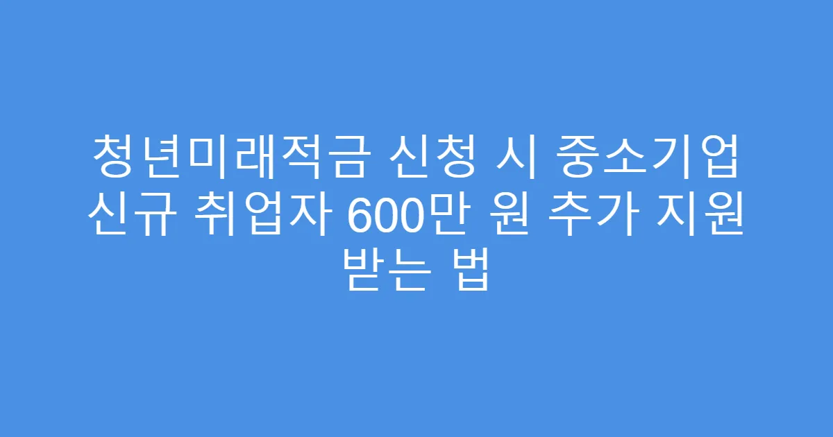 청년미래적금 신청 시 중소기업 신규 취업자 600만 원 추가 지원 받는 법