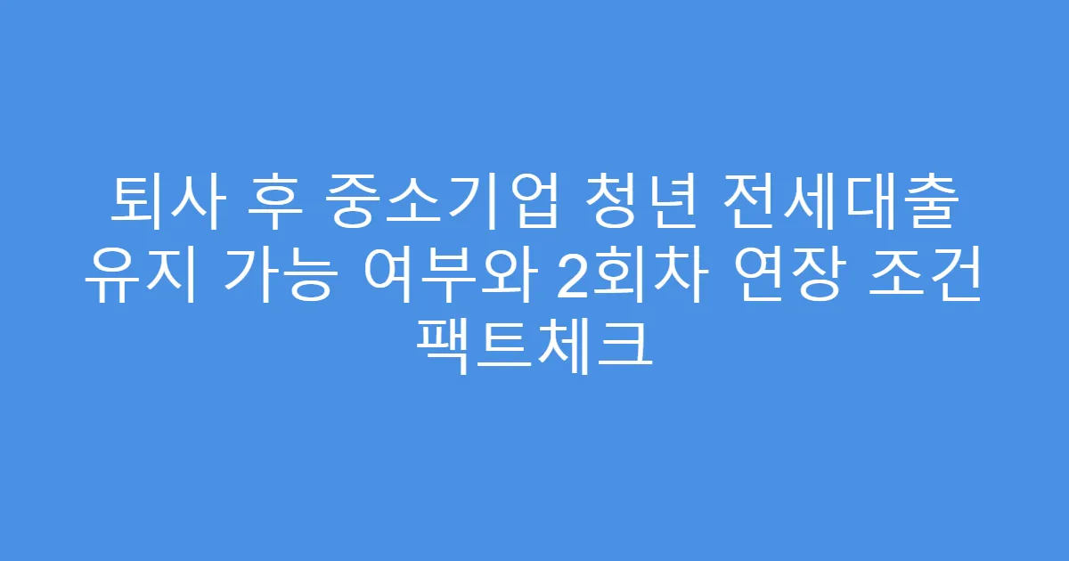 퇴사 후 중소기업 청년 전세대출 유지 가능 여부와 2회차 연장 조건 팩트체크