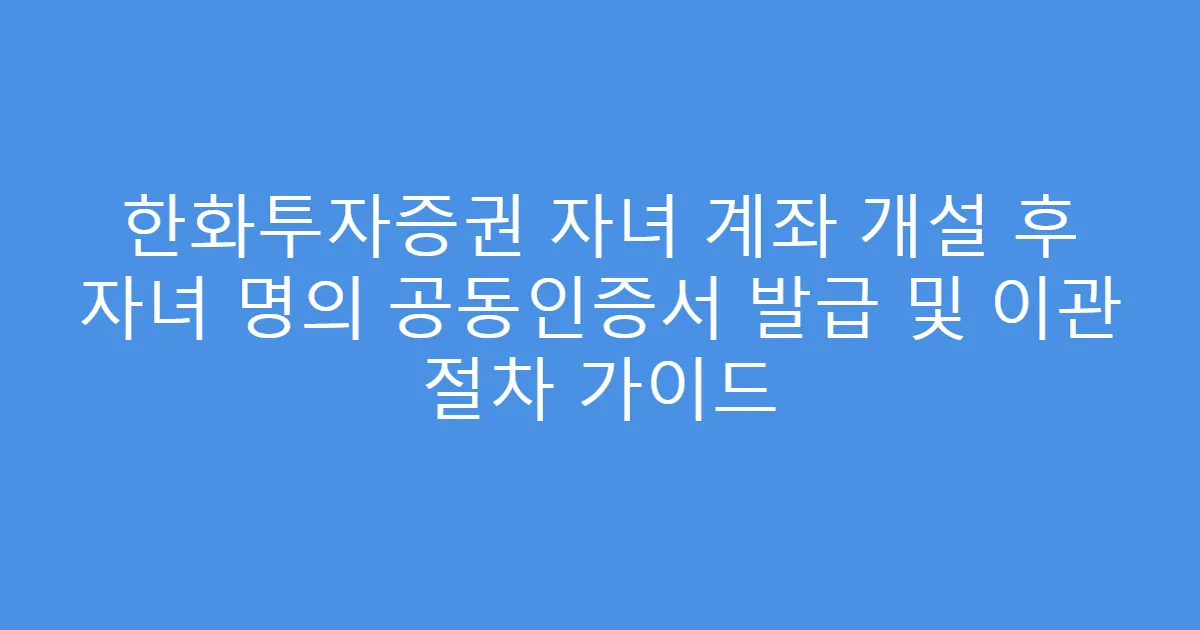 한화투자증권 자녀 계좌 개설 후 자녀 명의 공동인증서 발급 및 이관 절차 가이드
