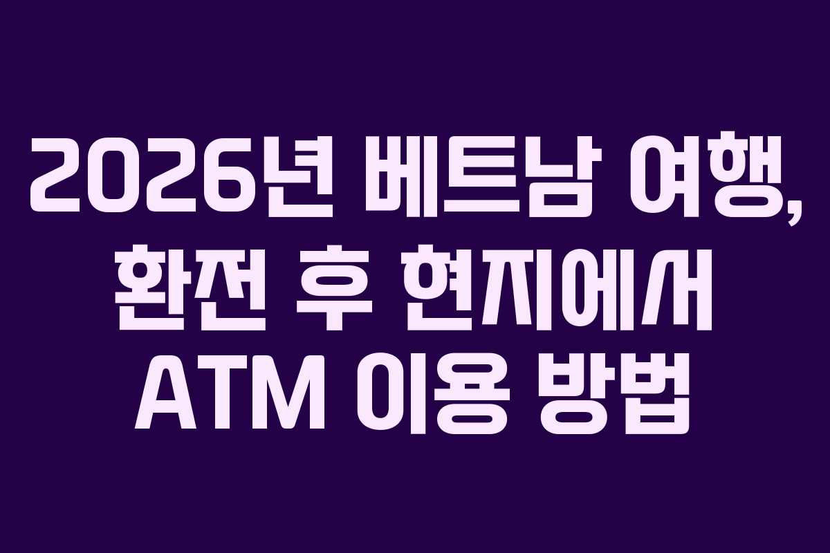 2026년 베트남 여행, 환전 후 현지에서 ATM 이용 방법
